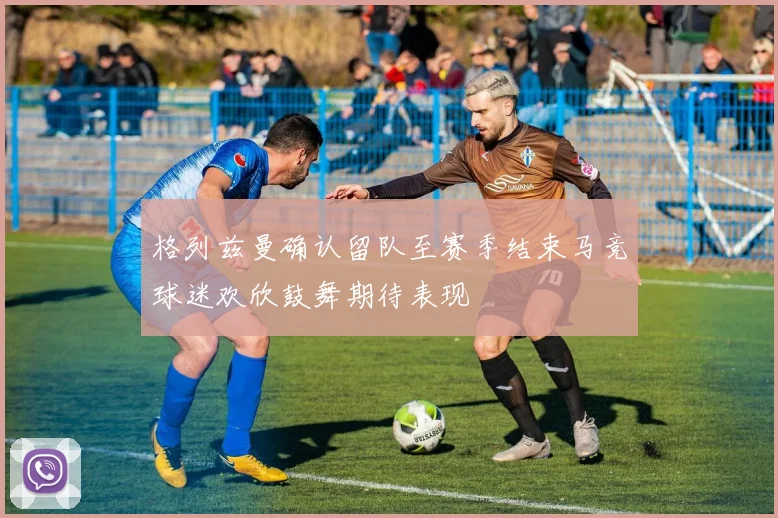 格列兹曼确认留队至赛季结束马竞球迷欢欣鼓舞期待表现