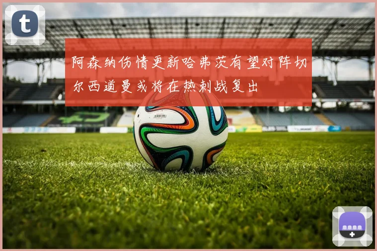 阿森纳伤情更新哈弗茨有望对阵切尔西道曼或将在热刺战复出
