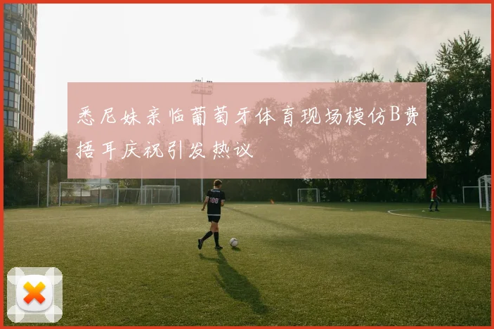 悉尼妹亲临葡萄牙体育现场模仿B费捂耳庆祝引发热议