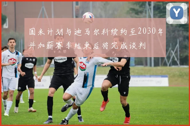 国米计划与迪马尔科续约至2030年并加薪赛季结束后将完成谈判