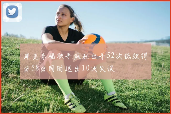 库克乐福联手疯狂出手52次低效得分58分同时送出10次失误