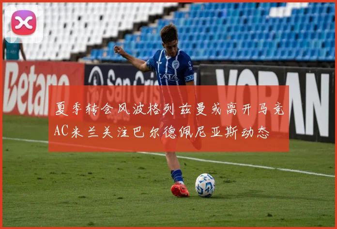 夏季转会风波格列兹曼或离开马竞AC米兰关注巴尔德佩尼亚斯动态
