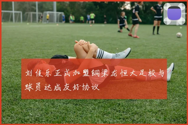 刘佳乐正式加盟铜梁龙恒大足校与球员达成友好协议