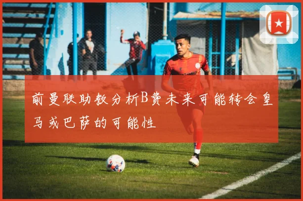 前曼联助教分析B费未来可能转会皇马或巴萨的可能性