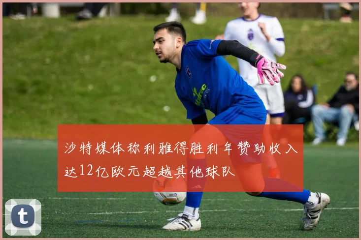 沙特媒体称利雅得胜利年赞助收入达12亿欧元超越其他球队