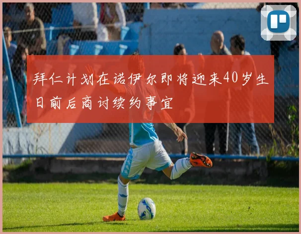 拜仁计划在诺伊尔即将迎来40岁生日前后商讨续约事宜