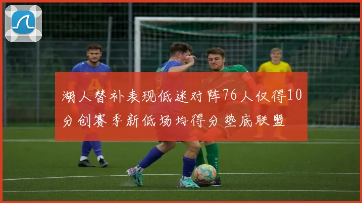湖人替补表现低迷对阵76人仅得10分创赛季新低场均得分垫底联盟