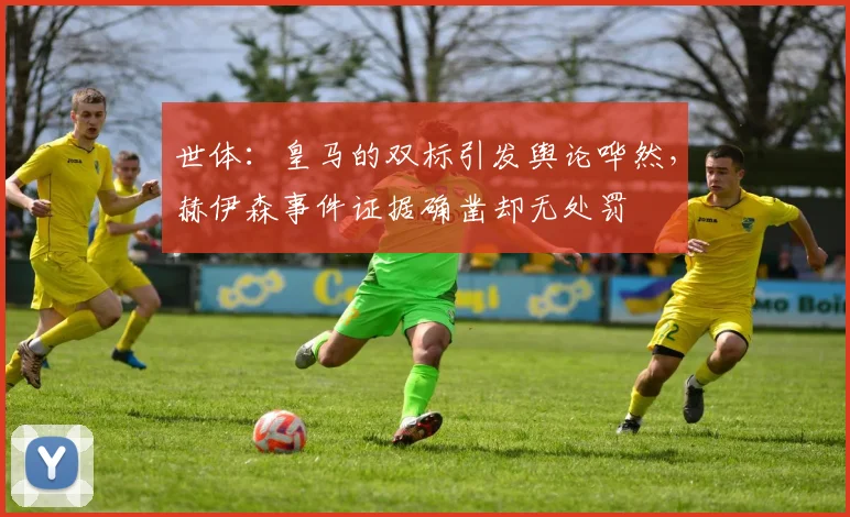 世体：皇马的双标引发舆论哗然，赫伊森事件证据确凿却无处罚