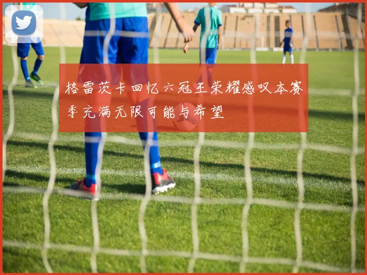 格雷茨卡回忆六冠王荣耀感叹本赛季充满无限可能与希望