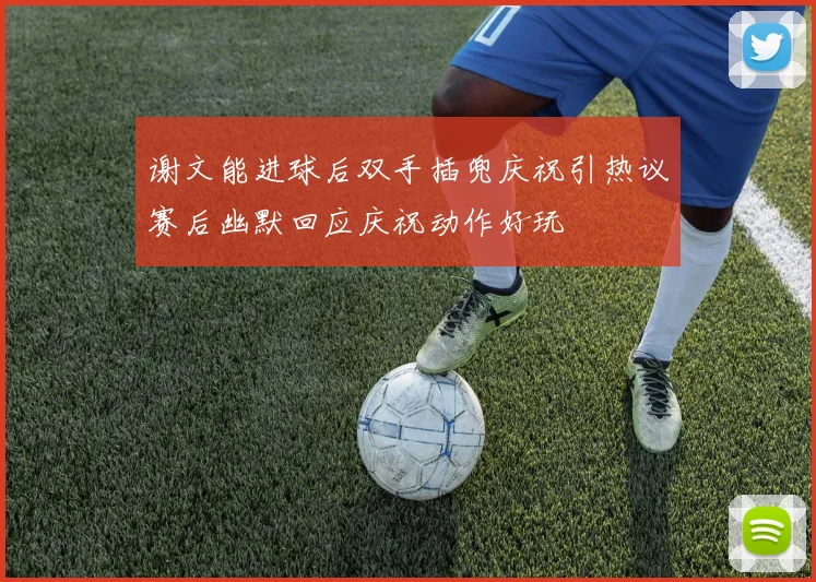 谢文能进球后双手插兜庆祝引热议赛后幽默回应庆祝动作好玩
