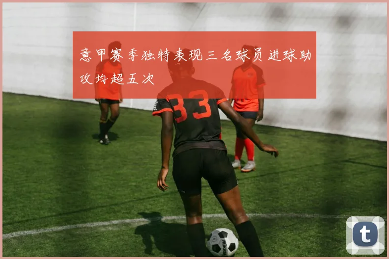 意甲赛季独特表现三名球员进球助攻均超五次