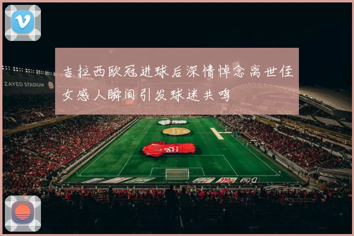吉拉西欧冠进球后深情悼念离世侄女感人瞬间引发球迷共鸣