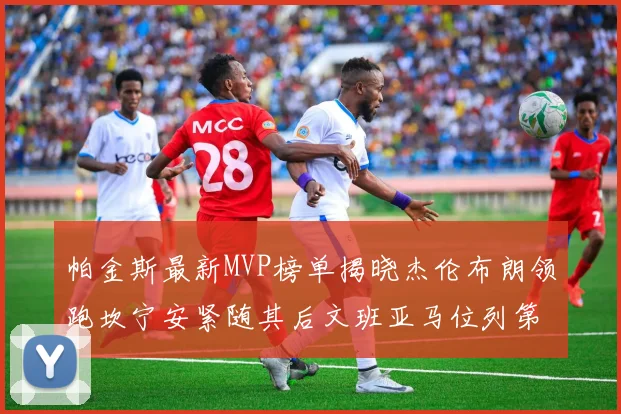帕金斯最新MVP榜单揭晓杰伦布朗领跑坎宁安紧随其后文班亚马位列第三