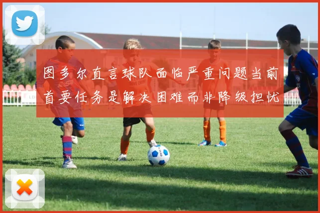 图多尔直言球队面临严重问题当前首要任务是解决困难而非降级担忧