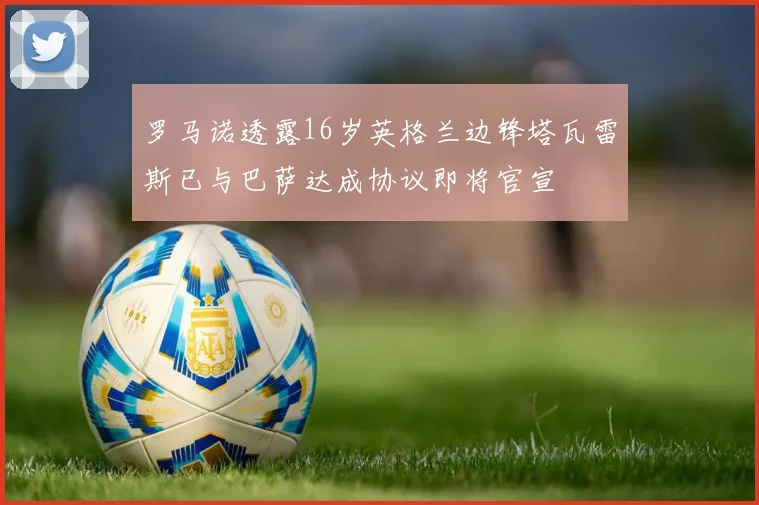 罗马诺透露16岁英格兰边锋塔瓦雷斯已与巴萨达成协议即将官宣